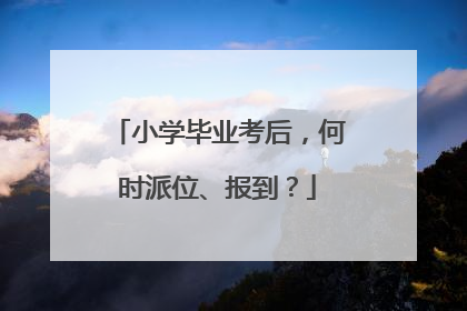 小学毕业考后，何时派位、报到？