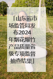 山东省市场监管局发布2024年烟花爆竹产品质量省级专项监督抽查结果