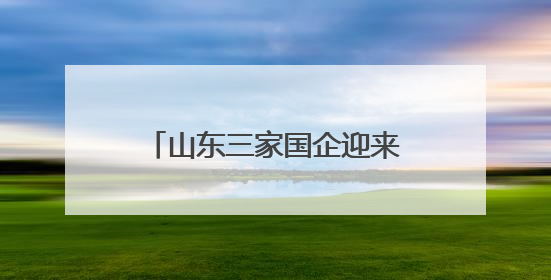 山东三家国企迎来新任 “一把手”
