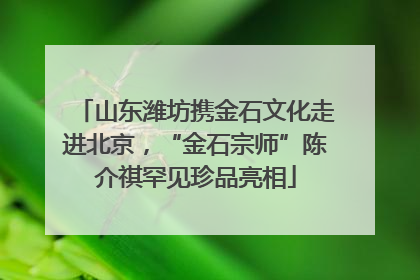 山东潍坊携金石文化走进北京，“金石宗师”陈介祺罕见珍品亮相