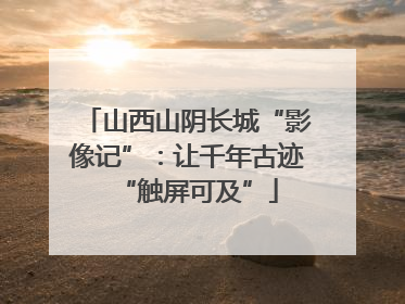 山西山阴长城“影像记”：让千年古迹“触屏可及”
