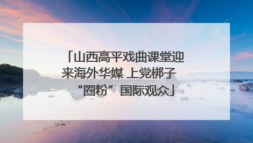 山西高平戏曲课堂迎来海外华媒 上党梆子“圈粉”国际观众