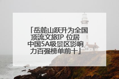 岳麓山跃升为全国顶流文旅IP 位居中国5A级景区影响力百强榜单前十