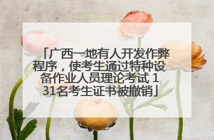 广西一地有人开发作弊程序，使考生通过特种设备作业人员理论考试 131名考生证书被撤销