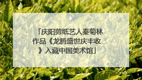 庆阳剪纸艺人秦菊林作品《龙腾盛世庆丰收》入藏中国美术馆