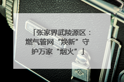 张家界武陵源区：燃气管网“焕新”守护万家“烟火”
