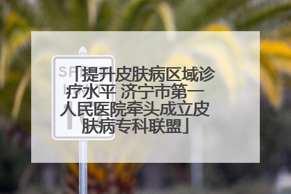 提升皮肤病区域诊疗水平 济宁市第一人民医院牵头成立皮肤病专科联盟