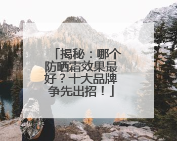 揭秘：哪个防晒霜效果最好？十大品牌争先出招！