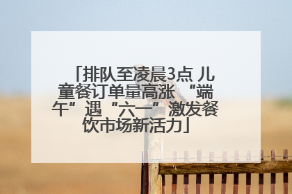 排队至凌晨3点 儿童餐订单量高涨 “端午”遇“六一”激发餐饮市场新活力