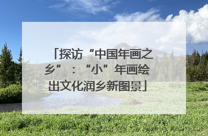 探访“中国年画之乡”：“小”年画绘出文化润乡新图景