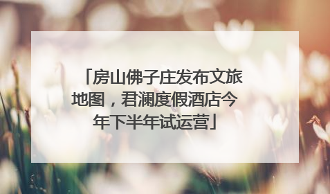 房山佛子庄发布文旅地图，君澜度假酒店今年下半年试运营