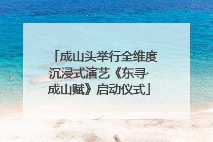 成山头举行全维度沉浸式演艺《东寻·成山赋》启动仪式