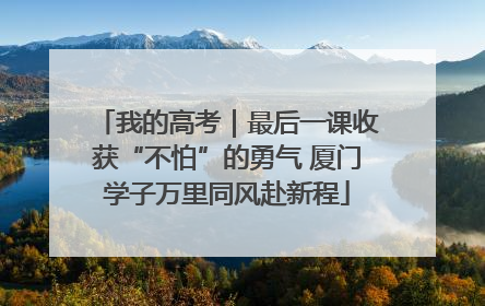 我的高考｜最后一课收获“不怕”的勇气 厦门学子万里同风赴新程