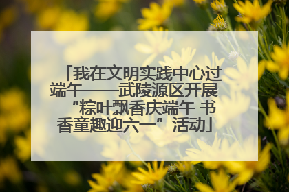 我在文明实践中心过端午——武陵源区开展“粽叶飘香庆端午 书香童趣迎六一”活动