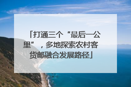 打通三个“最后一公里”，多地探索农村客货邮融合发展路径