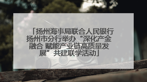扬州海事局联合人民银行扬州市分行举办“深化产金融合 赋能产业链高质量发展”共建联学活动