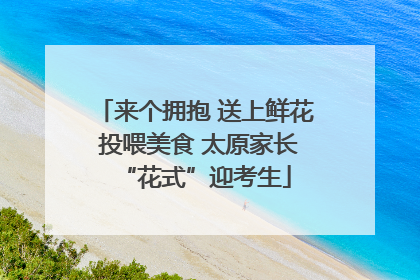 来个拥抱 送上鲜花 投喂美食 太原家长“花式”迎考生