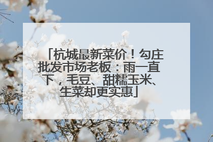 杭城最新菜价！勾庄批发市场老板：雨一直下，毛豆、甜糯玉米、生菜却更实惠