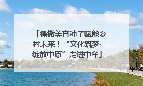 播撒美育种子赋能乡村未来！“文化筑梦·绽放中原”走进中牟