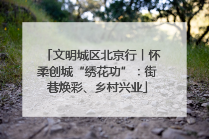 文明城区北京行丨怀柔创城“绣花功”：街巷焕彩、乡村兴业