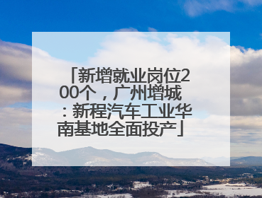 新增就业岗位200个，广州增城：新程汽车工业华南基地全面投产