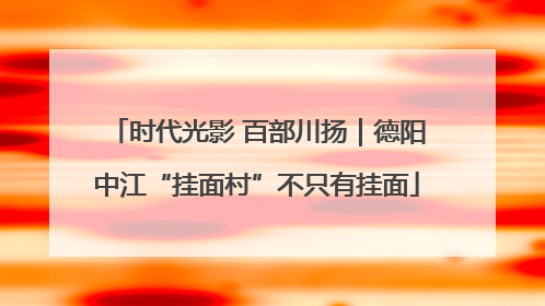 时代光影 百部川扬｜德阳中江“挂面村”不只有挂面