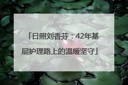 日照刘香芬：42年基层护理路上的温暖坚守