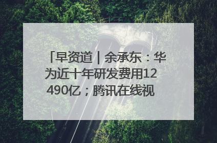 早资道｜余承东：华为近十年研发费用12490亿；腾讯在线视频重大组织调整