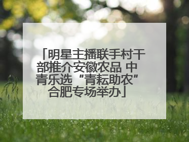 明星主播联手村干部推介安徽农品 中青乐选“青耘助农”合肥专场举办