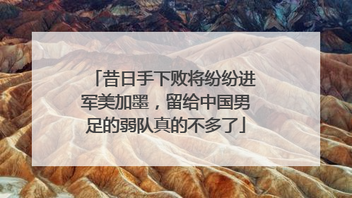 昔日手下败将纷纷进军美加墨，留给中国男足的弱队真的不多了