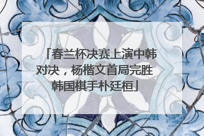 春兰杯决赛上演中韩对决，杨楷文首局完胜韩国棋手朴廷桓
