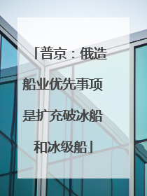 普京：俄造船业优先事项是扩充破冰船和冰级船