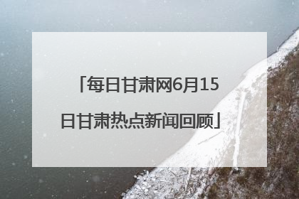 每日甘肃网6月15日甘肃热点新闻回顾