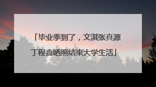 毕业季到了，文淇张真源丁程鑫晒照结束大学生活