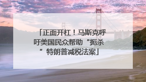 正面开杠！马斯克呼吁美国民众帮助“扼杀”特朗普减税法案