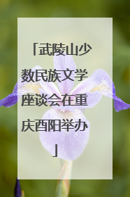 武陵山少数民族文学座谈会在重庆酉阳举办