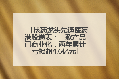 核药龙头先通医药港股递表：一款产品已商业化，两年累计亏损超4.6亿元