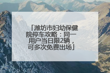 潍坊市妇幼保健院停车攻略：同一用户当日限2辆，可多次免费出场