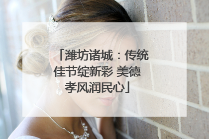 潍坊诸城：传统佳节绽新彩 美德孝风润民心