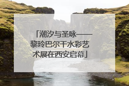 潮汐与圣咏——黎玲巴尔干水彩艺术展在西安启幕