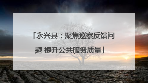 永兴县：聚焦巡察反馈问题 提升公共服务质量