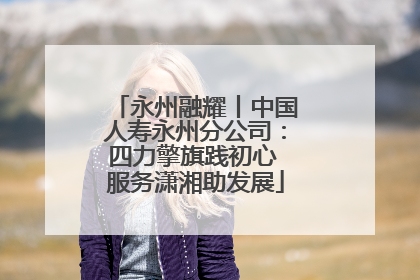 永州融耀丨中国人寿永州分公司：四力擎旗践初心 服务潇湘助发展
