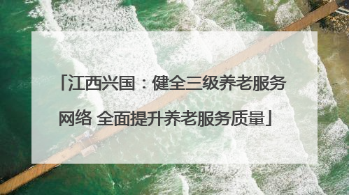 江西兴国：健全三级养老服务网络 全面提升养老服务质量