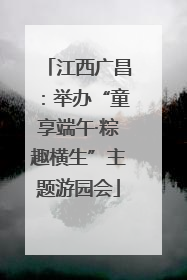 江西广昌：举办“童享端午·粽趣横生”主题游园会