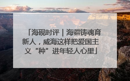 海砚时评｜海疆铸魂育新人，威海这样把爱国主义“种”进年轻人心里