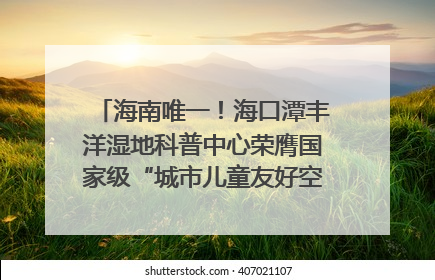 海南唯一！海口潭丰洋湿地科普中心荣膺国家级“城市儿童友好空间建设园区”称号