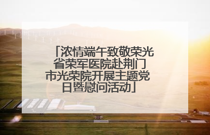 浓情端午致敬荣光 省荣军医院赴荆门市光荣院开展主题党日暨慰问活动