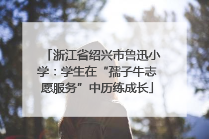 浙江省绍兴市鲁迅小学：学生在“孺子牛志愿服务”中历练成长