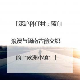 深沪科任村：蓝白浪漫与闽南古韵交织的“欧洲小镇”