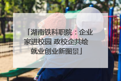 湖南铁科职院：企业家进校园 政校企共绘就业创业新图景